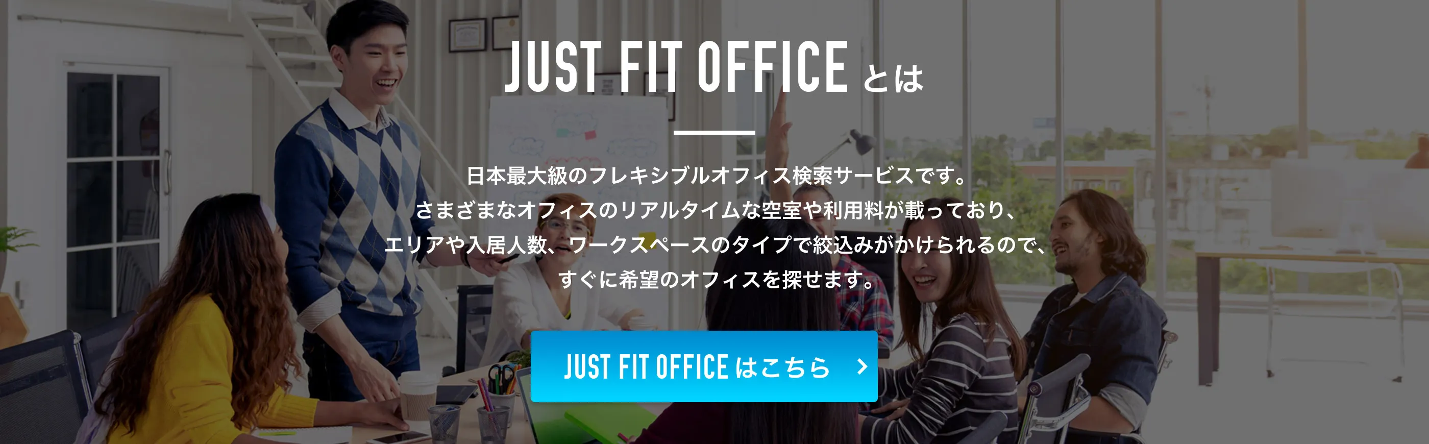 JUST FIT OFFICEとは、日本最大級のフレキシブルオフィス検索サービスです。さまざまなオフィスのリアルタイムな空室や利用料が載っており、エリアや入居人数、ワークスペースのタイプで絞込みがかけられるので、すぐに希望のオフィスを探せます。
